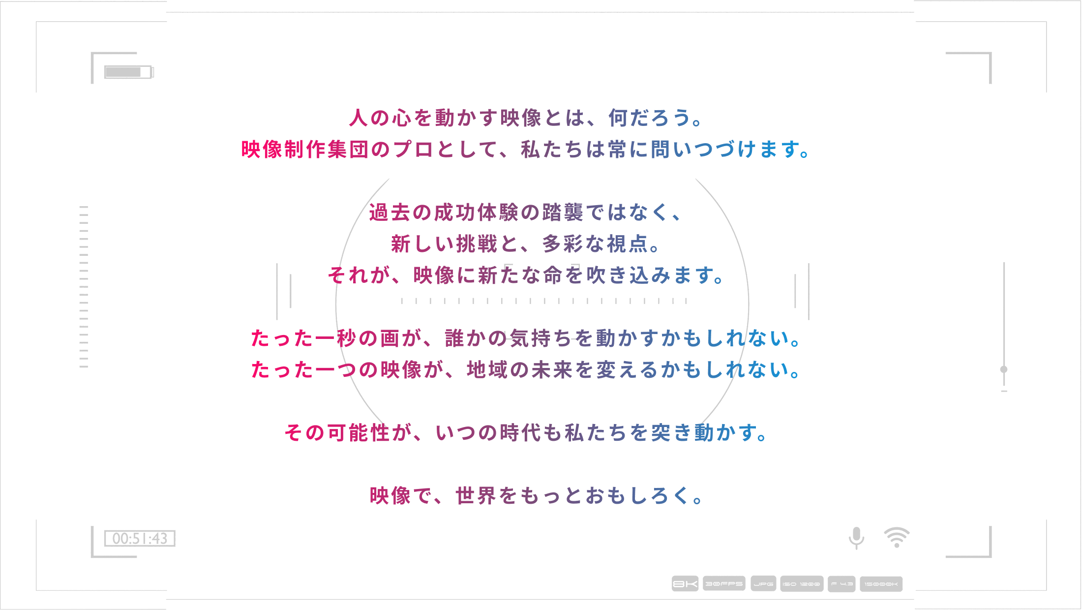 人の心を動かす映像とは、何だろう。映像制作集団のプロとして、私たちは常に問いつづけます。過去の成功体験の踏襲ではなく、新しい挑戦と、多彩な視点。それが、映像に新たな命を吹き込みます。たった一秒の画が、誰かの気持ちを動かすかもしれない。たった一つの映像が、地域の未来を変えるかもしれない。その可能性が、いつの時代も私たちを突き動かす。映像で、世界をもっとおもしろく。